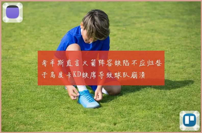 考辛斯直言火箭阵容缺陷不应归咎于乌度卡KD缺席导致球队崩溃