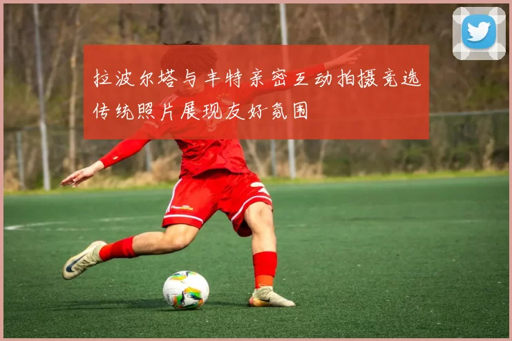 拉波尔塔与丰特亲密互动拍摄竞选传统照片展现友好氛围